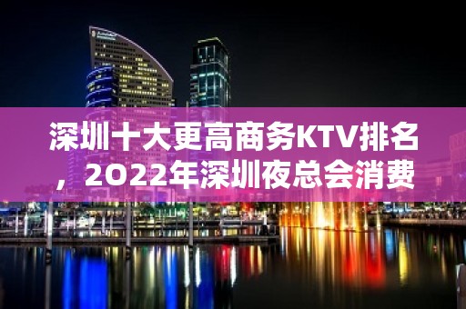 深圳十大更高商务KTV排名，2O22年深圳夜总会消费价格