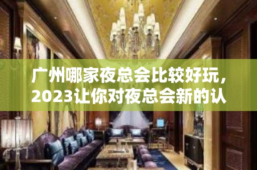 广州哪家夜总会比较好玩，2023让你对夜总会新的认识