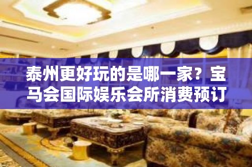 泰州更好玩的是哪一家？宝马会国际娱乐会所消费预订！