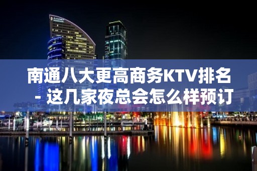 南通八大更高商务KTV排名－这几家夜总会怎么样预订