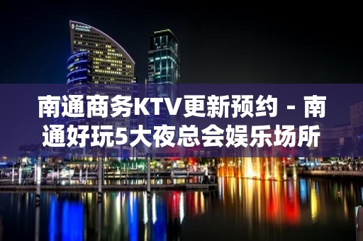 南通商务KTV更新预约－南通好玩5大夜总会娱乐场所