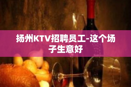 扬州KTV招聘员工-这个场子生意好