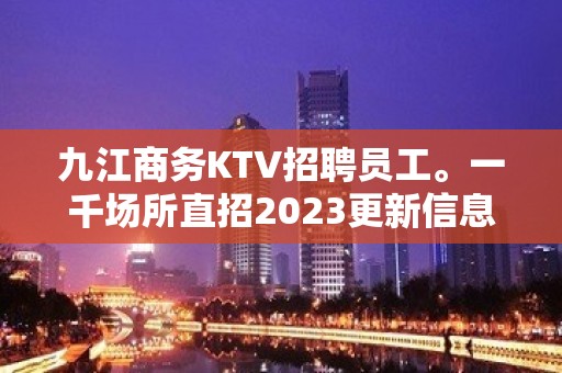 九江商务KTV招聘员工。一千场所直招2023更新信息靠谱诚信