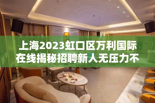 上海2023虹口区万利国际在线揭秘招聘新人无压力不检查的地方