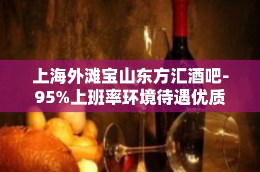 上海外滩宝山东方汇酒吧-95%上班率环境待遇优质