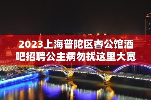 2023上海普陀区睿公馆酒吧招聘公主病勿扰这里大宽云集