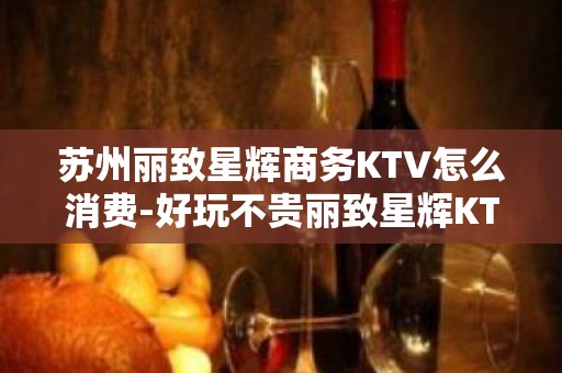 苏州丽致星辉商务KTV怎么消费-好玩不贵丽致星辉KTV。