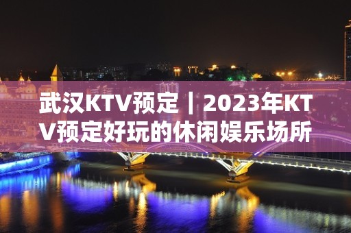 武汉KTV预定｜2023年KTV预定好玩的休闲娱乐场所