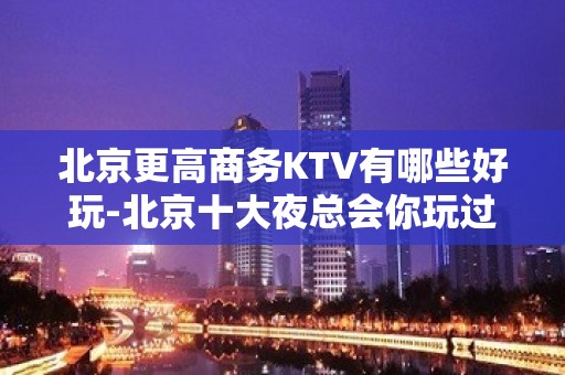 北京更高商务KTV有哪些好玩-北京十大夜总会你玩过几家