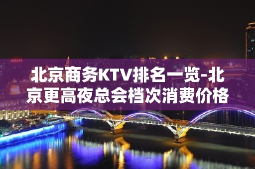 北京商务KTV排名一览-北京更高夜总会档次消费价格介绍