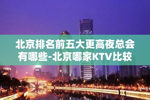 北京排名前五大更高夜总会有哪些-北京哪家KTV比较好玩