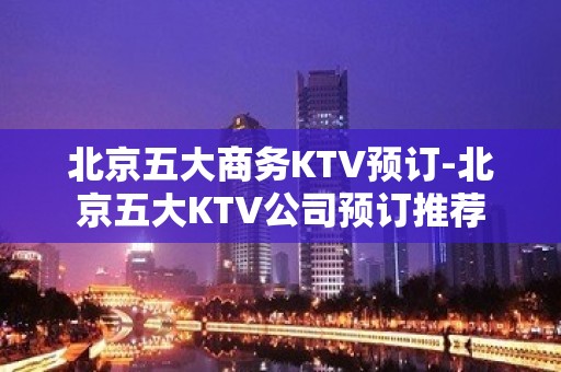 北京五大商务KTV预订-北京五大KTV公司预订推荐