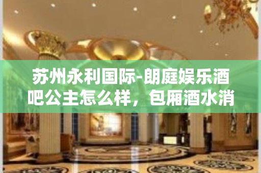 苏州永利国际-朗庭娱乐酒吧公主怎么样，包厢酒水消费价格表。