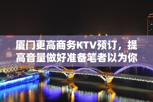 厦门更高商务KTV预订，提高音量做好准备笔者以为你总结好