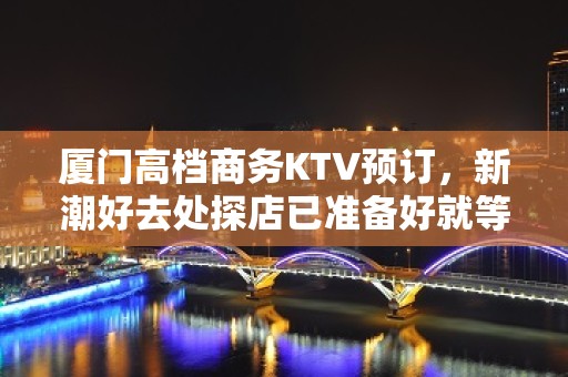 厦门高档商务KTV预订，新潮好去处探店已准备好就等你来