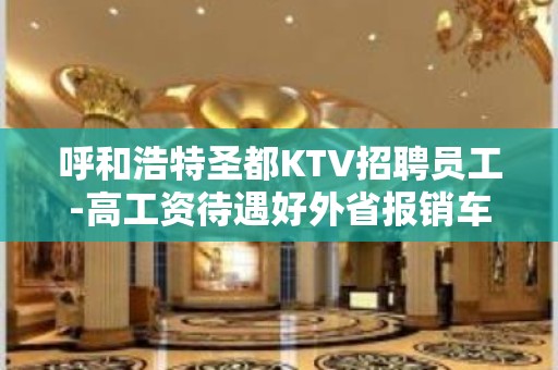 呼和浩特圣都KTV招聘员工-高工资待遇好外省报销车费