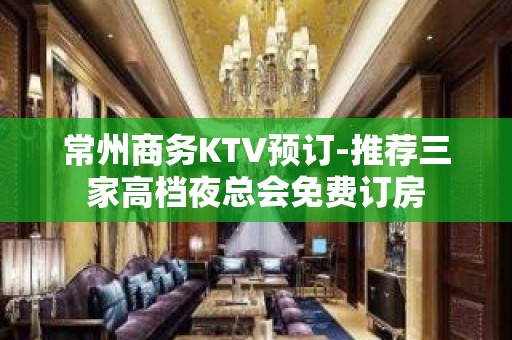 常州商务KTV预订-推荐三家高档夜总会免费订房