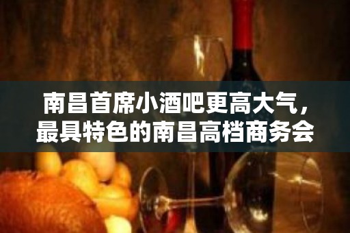 南昌首席小酒吧更高大气，最具特色的南昌高档商务会所