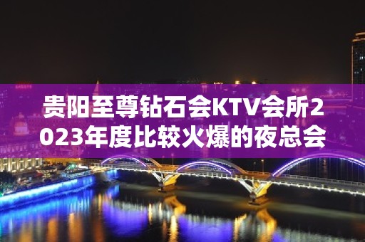 贵阳至尊钻石会KTV会所2023年度比较火爆的夜总会