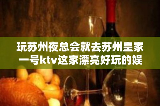 玩苏州夜总会就去苏州皇家一号ktv这家漂亮好玩的娱乐会所