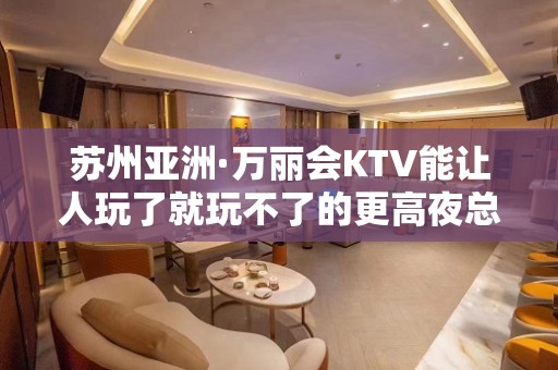 苏州亚洲·万丽会KTV能让人玩了就玩不了的更高夜总会消费不贵