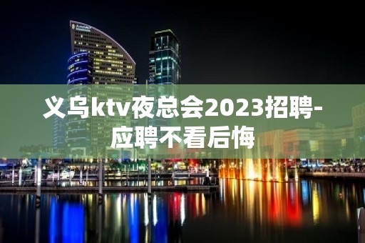 义乌ktv夜总会2023招聘-应聘不看后悔