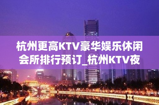 杭州更高KTV豪华娱乐休闲会所排行预订_杭州KTV夜总会包厢预订