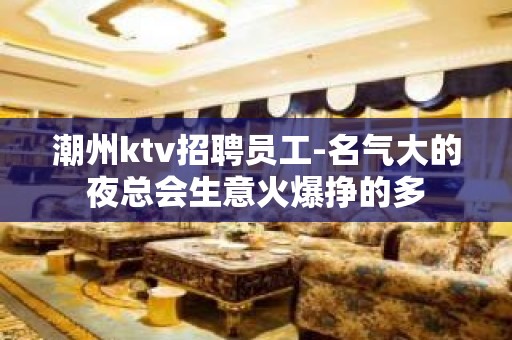 潮州ktv招聘员工-名气大的夜总会生意火爆挣的多