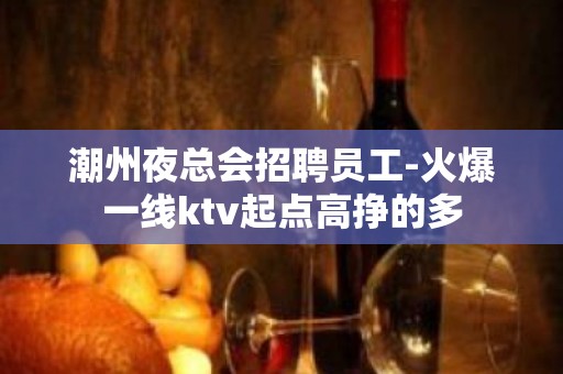 潮州夜总会招聘员工-火爆一线ktv起点高挣的多