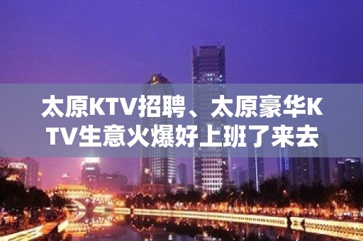 太原KTV招聘、太原豪华KTV生意火爆好上班了来去自由不拖欠