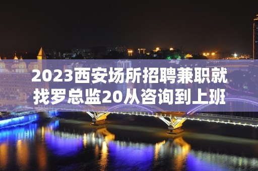 2023西安场所招聘兼职就找罗总监20从咨询到上班不收任