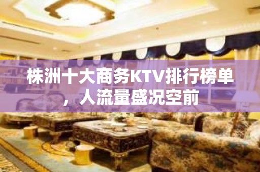 株洲十大商务KTV排行榜单，人流量盛况空前