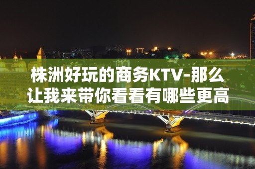 株洲好玩的商务KTV-那么让我来带你看看有哪些更高ktv