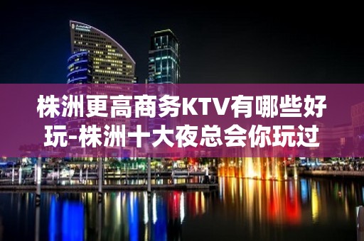 株洲更高商务KTV有哪些好玩-株洲十大夜总会你玩过几家