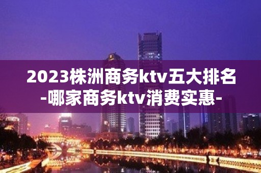 2023株洲商务ktv五大排名-哪家商务ktv消费实惠-