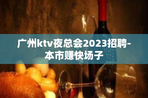 广州ktv夜总会2023招聘-本市赚快场子