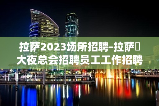 拉萨2023场所招聘-拉萨樶大夜总会招聘员工工作招聘信息