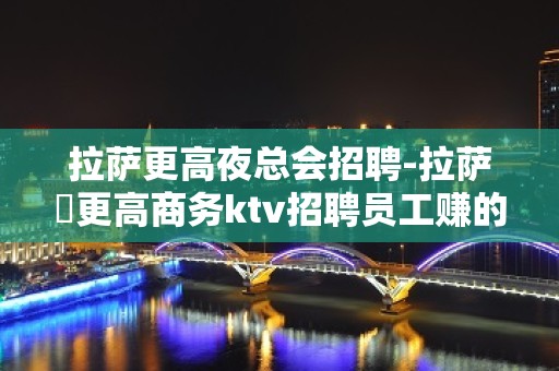 拉萨更高夜总会招聘-拉萨樶更高商务ktv招聘员工赚的来