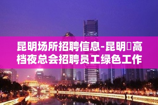 昆明场所招聘信息-昆明樶高档夜总会招聘员工绿色工作绿色场所