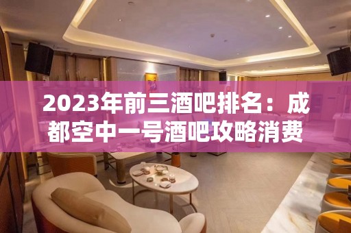 2023年前三酒吧排名：成都空中一号酒吧攻略消费