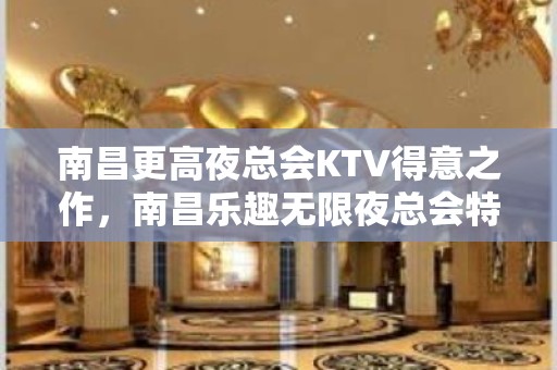 南昌更高夜总会KTV得意之作，南昌乐趣无限夜总会特好耍