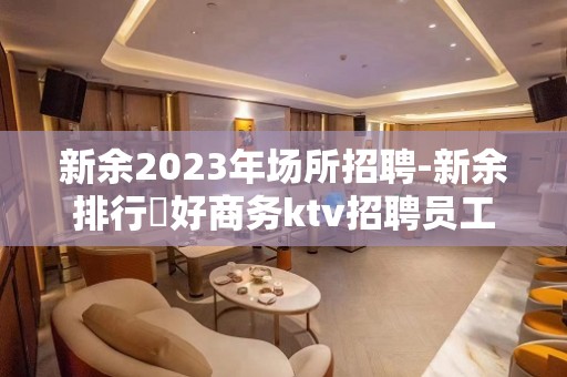 新余2023年场所招聘-新余排行樶好商务ktv招聘员工时间自由