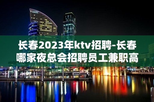 长春2023年ktv招聘-长春哪家夜总会招聘员工兼职高薪好上班