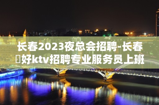 长春2023夜总会招聘-长春樶好ktv招聘专业服务员上班率高