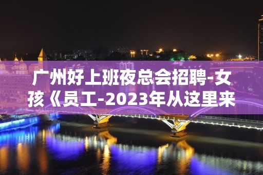 广州好上班夜总会招聘-女孩《员工-2023年从这里来》-