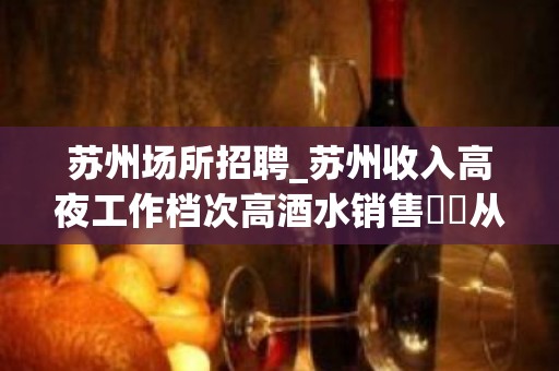 苏州场所招聘_苏州收入高夜工作档次高酒水销售僶俛从事