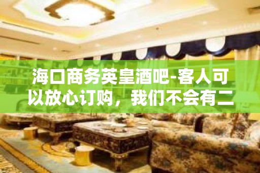 海口商务英皇酒吧-客人可以放心订购，我们不会有二次收费