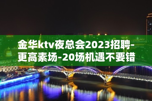 金华ktv夜总会2023招聘-更高素场-20场机遇不要错过