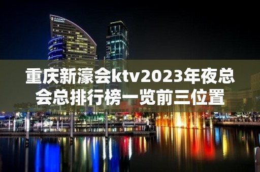 重庆新濠会ktv2023年夜总会总排行榜一览前三位置