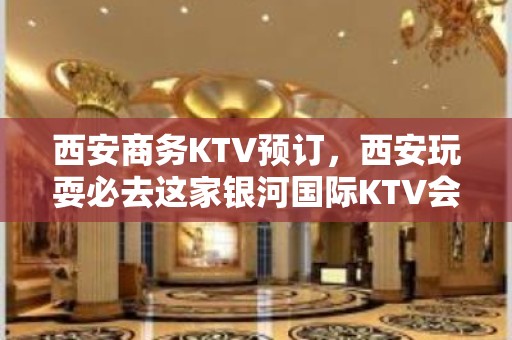 西安商务KTV预订，西安玩耍必去这家银河国际KTV会所会